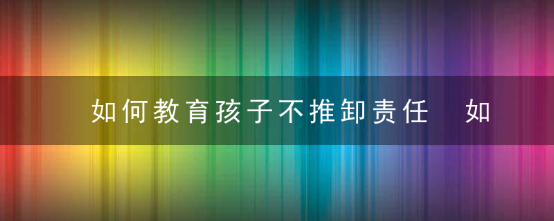 如何教育孩子不推卸责任 如何教育孩子勇于承担责任？